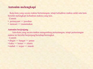 Antonim melengkapi
Kata-kata yang secara makna bertentangan, tetapi kehadiran makna salah satu kata
bersifat melengkapi kehadiran makna yang lain.
Contoh:
• pertanyaan >< jawaban
• mencari >< menemukan
Antonim berjenjang
kata-kata yang secara makna mengandung pertentangan, tetapi pertentangan
makna ini bersifat berjenjang/bertahap/bertingkat.
Contoh:
• dingin >< hangat >< panas
• kaku >< lentur >< elastic
• mahal >< wajar >< murah
 