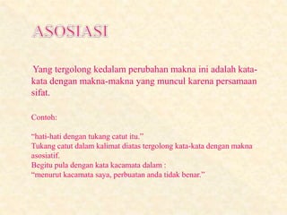 Yang tergolong kedalam perubahan makna ini adalah kata-
kata dengan makna-makna yang muncul karena persamaan
sifat.
Contoh:
“hati-hati dengan tukang catut itu.”
Tukang catut dalam kalimat diatas tergolong kata-kata dengan makna
asosiatif.
Begitu pula dengan kata kacamata dalam :
“menurut kacamata saya, perbuatan anda tidak benar.”
 