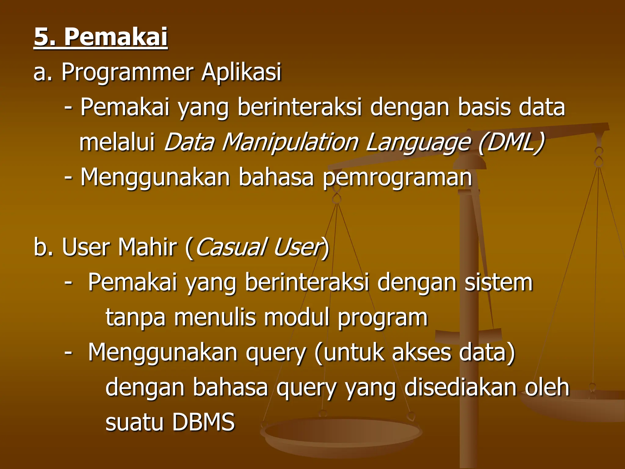 5. Pemakai
a. Programmer Aplikasi
- Pemakai yang berinteraksi dengan basis data
melalui Data Manipulation Language (DML)
- Menggunakan bahasa pemrograman
b. User Mahir (Casual User)
- Pemakai yang berinteraksi dengan sistem
tanpa menulis modul program
- Menggunakan query (untuk akses data)
dengan bahasa query yang disediakan oleh
suatu DBMS
 