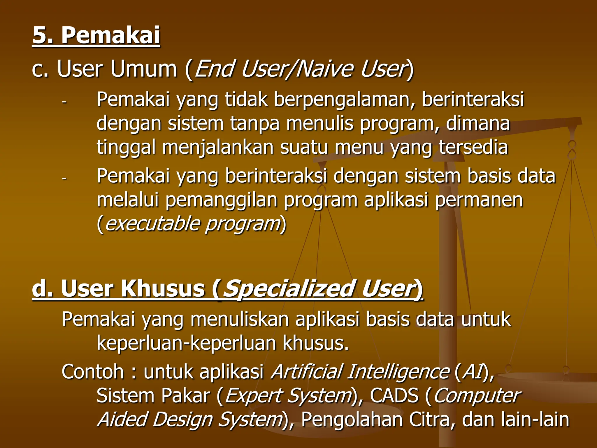 5. Pemakai
c. User Umum (End User/Naive User)
- Pemakai yang tidak berpengalaman, berinteraksi
dengan sistem tanpa menulis program, dimana
tinggal menjalankan suatu menu yang tersedia
- Pemakai yang berinteraksi dengan sistem basis data
melalui pemanggilan program aplikasi permanen
(executable program)
d. User Khusus (Specialized User)
Pemakai yang menuliskan aplikasi basis data untuk
keperluan-keperluan khusus.
Contoh : untuk aplikasi Artificial Intelligence (AI),
Sistem Pakar (Expert System), CADS (Computer
Aided Design System), Pengolahan Citra, dan lain-lain
 