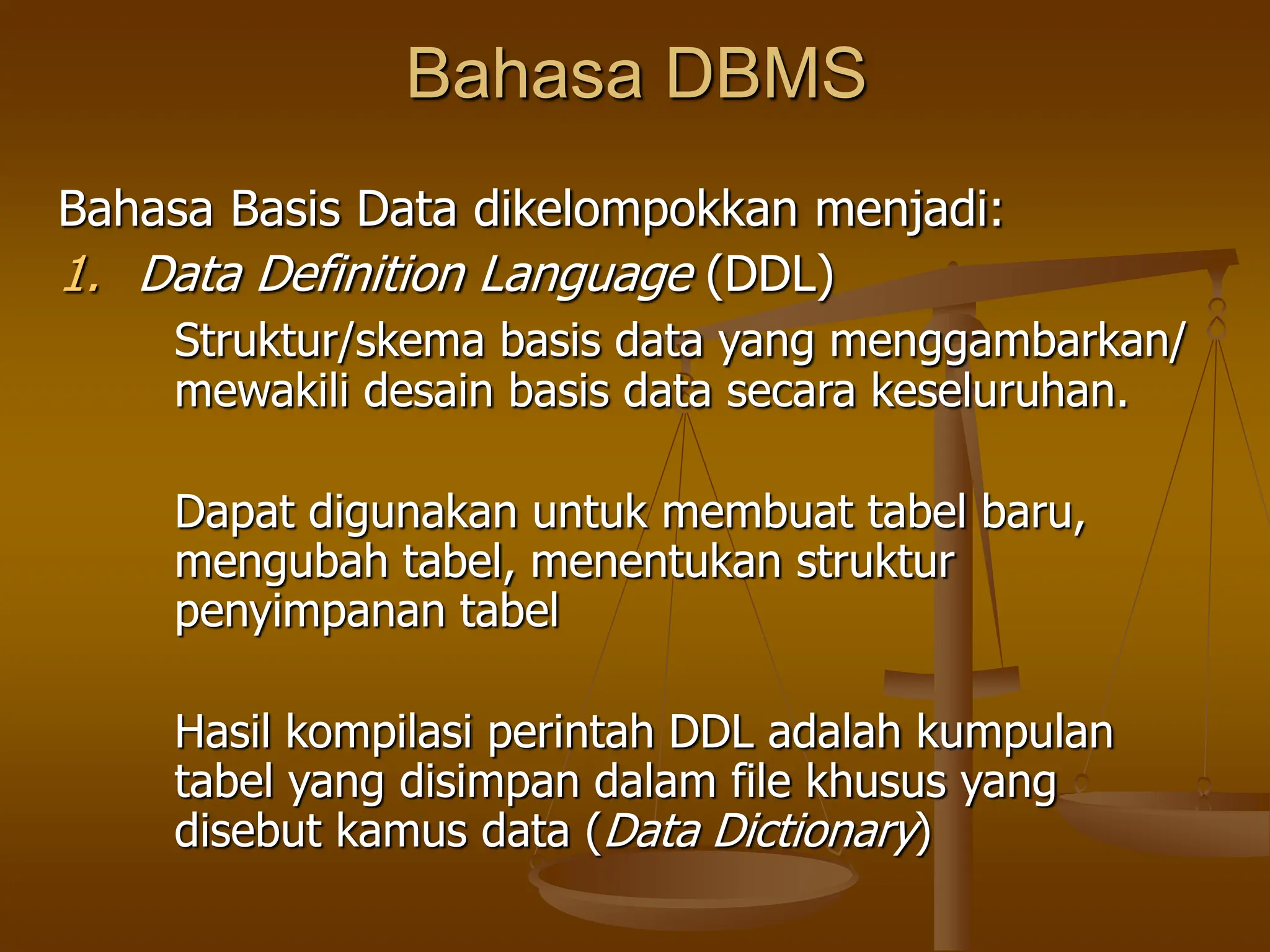 Bahasa DBMS
Bahasa Basis Data dikelompokkan menjadi:
1. Data Definition Language (DDL)
Struktur/skema basis data yang menggambarkan/
mewakili desain basis data secara keseluruhan.
Dapat digunakan untuk membuat tabel baru,
mengubah tabel, menentukan struktur
penyimpanan tabel
Hasil kompilasi perintah DDL adalah kumpulan
tabel yang disimpan dalam file khusus yang
disebut kamus data (Data Dictionary)
 