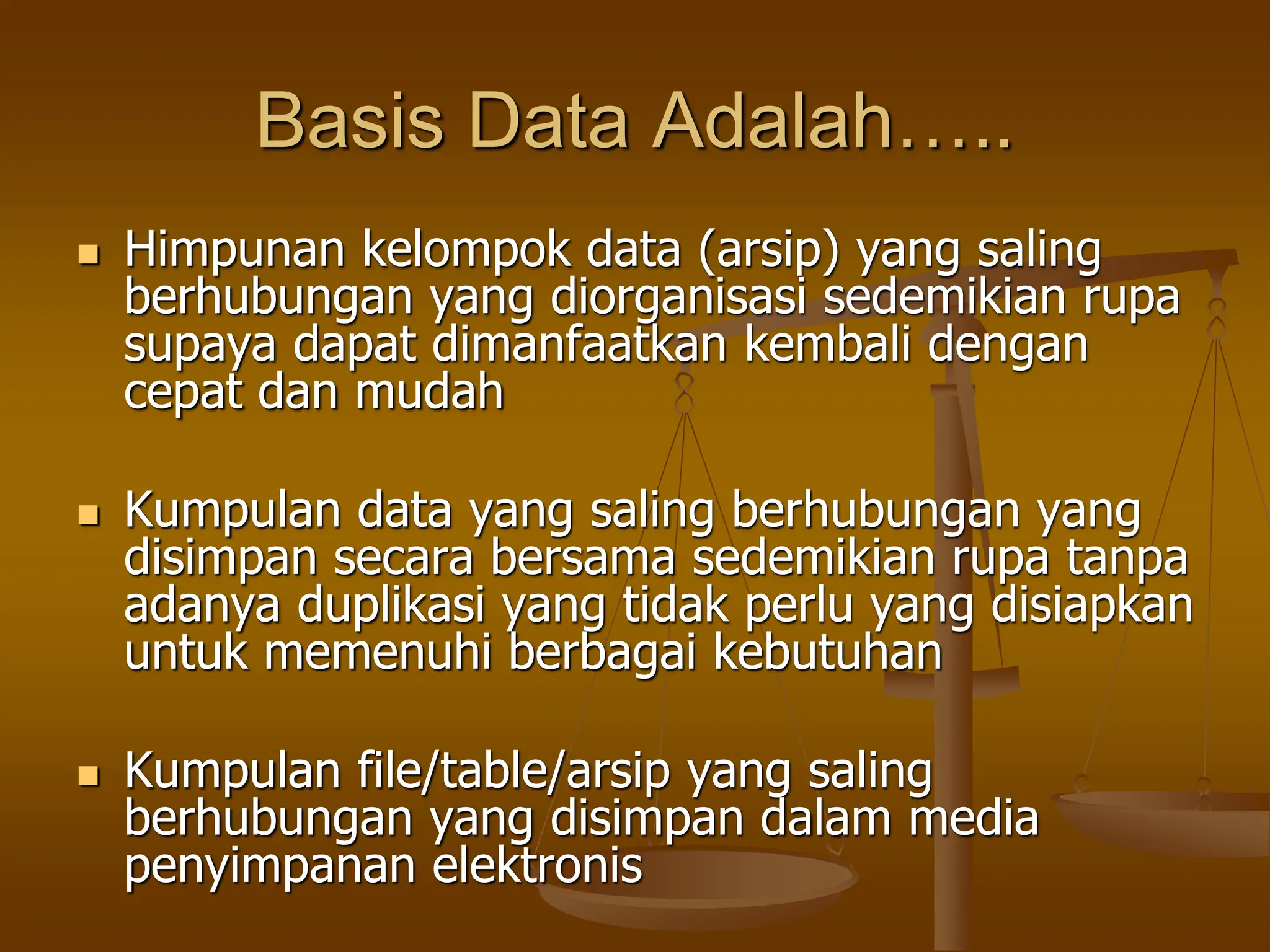 Basis Data Adalah…..
 Himpunan kelompok data (arsip) yang saling
berhubungan yang diorganisasi sedemikian rupa
supaya dapat dimanfaatkan kembali dengan
cepat dan mudah
 Kumpulan data yang saling berhubungan yang
disimpan secara bersama sedemikian rupa tanpa
adanya duplikasi yang tidak perlu yang disiapkan
untuk memenuhi berbagai kebutuhan
 Kumpulan file/table/arsip yang saling
berhubungan yang disimpan dalam media
penyimpanan elektronis
 