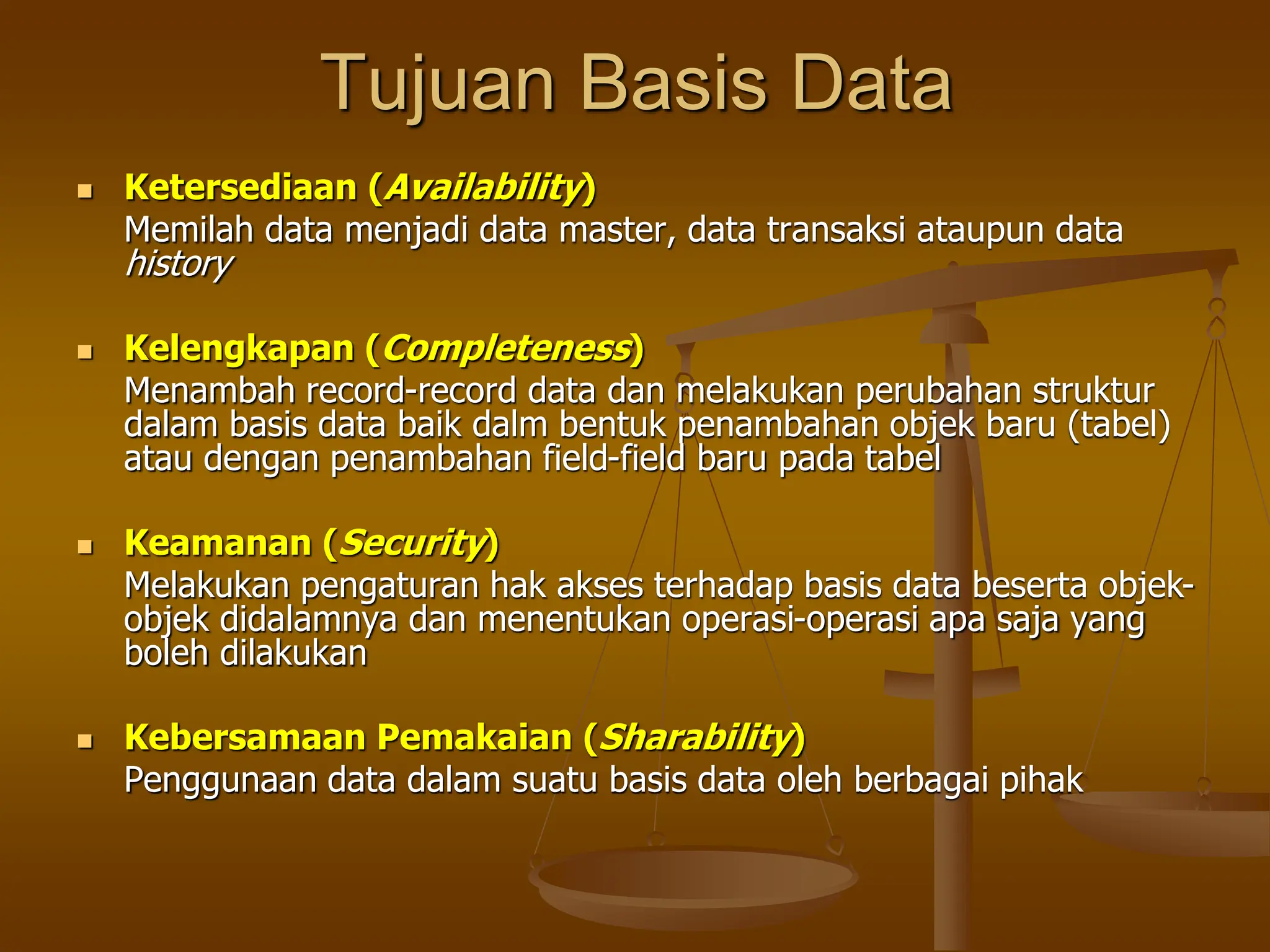 Tujuan Basis Data
 Ketersediaan (Availability)
Memilah data menjadi data master, data transaksi ataupun data
history
 Kelengkapan (Completeness)
Menambah record-record data dan melakukan perubahan struktur
dalam basis data baik dalm bentuk penambahan objek baru (tabel)
atau dengan penambahan field-field baru pada tabel
 Keamanan (Security)
Melakukan pengaturan hak akses terhadap basis data beserta objek-
objek didalamnya dan menentukan operasi-operasi apa saja yang
boleh dilakukan
 Kebersamaan Pemakaian (Sharability)
Penggunaan data dalam suatu basis data oleh berbagai pihak
 