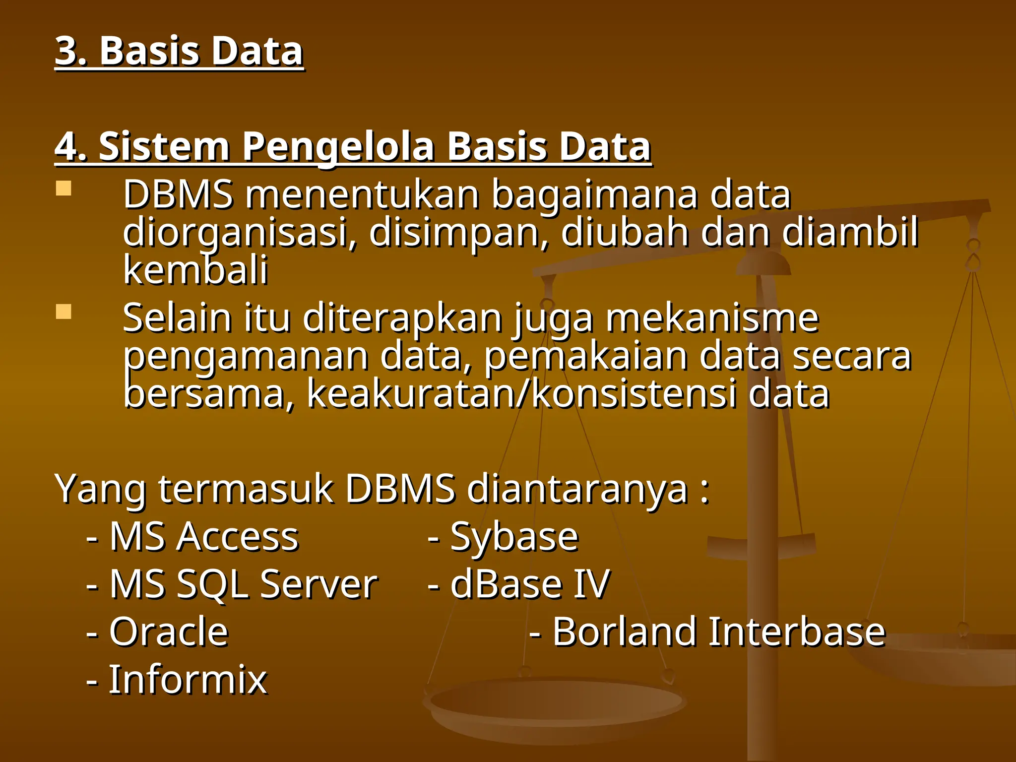 3. Basis Data
3. Basis Data
4. Sistem Pengelola Basis Data
4. Sistem Pengelola Basis Data
 DBMS menentukan bagaimana data
DBMS menentukan bagaimana data
diorganisasi, disimpan, diubah dan diambil
diorganisasi, disimpan, diubah dan diambil
kembali
kembali
 Selain itu diterapkan juga mekanisme
Selain itu diterapkan juga mekanisme
pengamanan data, pemakaian data secara
pengamanan data, pemakaian data secara
bersama, keakuratan/konsistensi data
bersama, keakuratan/konsistensi data
Yang termasuk DBMS diantaranya :
Yang termasuk DBMS diantaranya :
- MS Access
- MS Access - Sybase
- Sybase
- MS SQL Server
- MS SQL Server - dBase IV
- dBase IV
- Oracle
- Oracle - Borland Interbase
- Borland Interbase
- Informix
- Informix
 