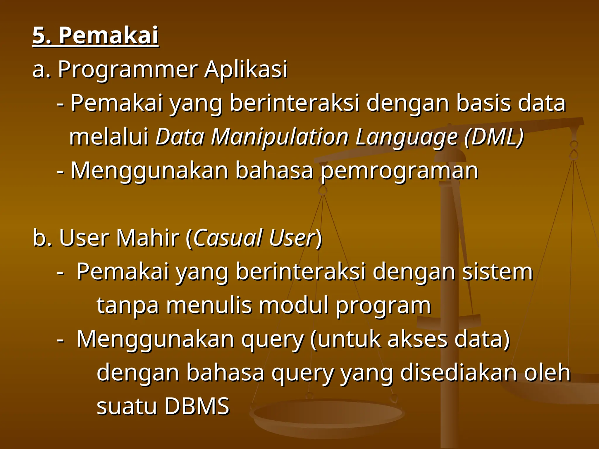 5. Pemakai
5. Pemakai
a. Programmer Aplikasi
a. Programmer Aplikasi
- Pemakai yang berinteraksi dengan basis data
- Pemakai yang berinteraksi dengan basis data
melalui
melalui Data Manipulation Language (DML)
Data Manipulation Language (DML)
- Menggunakan bahasa pemrograman
- Menggunakan bahasa pemrograman
b. User Mahir (
b. User Mahir (Casual User
Casual User)
)
- Pemakai yang berinteraksi dengan sistem
- Pemakai yang berinteraksi dengan sistem
tanpa menulis modul program
tanpa menulis modul program
- Menggunakan query (untuk akses data)
- Menggunakan query (untuk akses data)
dengan bahasa query yang disediakan oleh
dengan bahasa query yang disediakan oleh
suatu DBMS
suatu DBMS
 