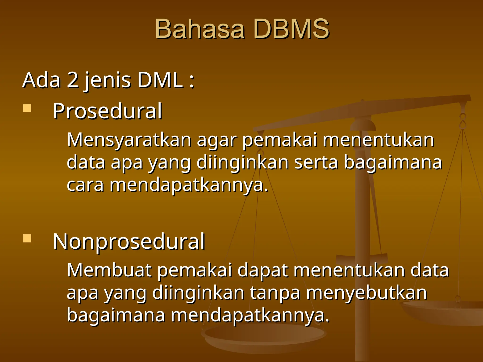 Bahasa DBMS
Bahasa DBMS
Ada 2 jenis DML :
Ada 2 jenis DML :
 Prosedural
Prosedural
Mensyaratkan agar pemakai menentukan
Mensyaratkan agar pemakai menentukan
data apa yang diinginkan serta bagaimana
data apa yang diinginkan serta bagaimana
cara mendapatkannya.
cara mendapatkannya.
 Nonprosedural
Nonprosedural
Membuat pemakai dapat menentukan data
Membuat pemakai dapat menentukan data
apa yang diinginkan tanpa menyebutkan
apa yang diinginkan tanpa menyebutkan
bagaimana mendapatkannya.
bagaimana mendapatkannya.
 