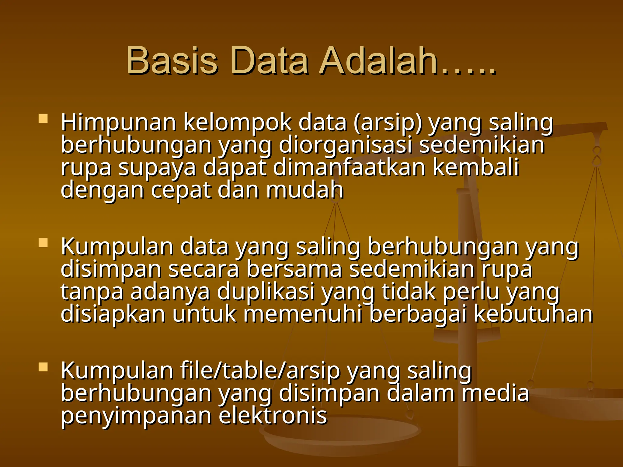 Basis Data Adalah…..
Basis Data Adalah…..
 Himpunan kelompok data (arsip) yang saling
Himpunan kelompok data (arsip) yang saling
berhubungan yang diorganisasi sedemikian
berhubungan yang diorganisasi sedemikian
rupa supaya dapat dimanfaatkan kembali
rupa supaya dapat dimanfaatkan kembali
dengan cepat dan mudah
dengan cepat dan mudah
 Kumpulan data yang saling berhubungan yang
Kumpulan data yang saling berhubungan yang
disimpan secara bersama sedemikian rupa
disimpan secara bersama sedemikian rupa
tanpa adanya duplikasi yang tidak perlu yang
tanpa adanya duplikasi yang tidak perlu yang
disiapkan untuk memenuhi berbagai kebutuhan
disiapkan untuk memenuhi berbagai kebutuhan
 Kumpulan file/table/arsip yang saling
Kumpulan file/table/arsip yang saling
berhubungan yang disimpan dalam media
berhubungan yang disimpan dalam media
penyimpanan elektronis
penyimpanan elektronis
 