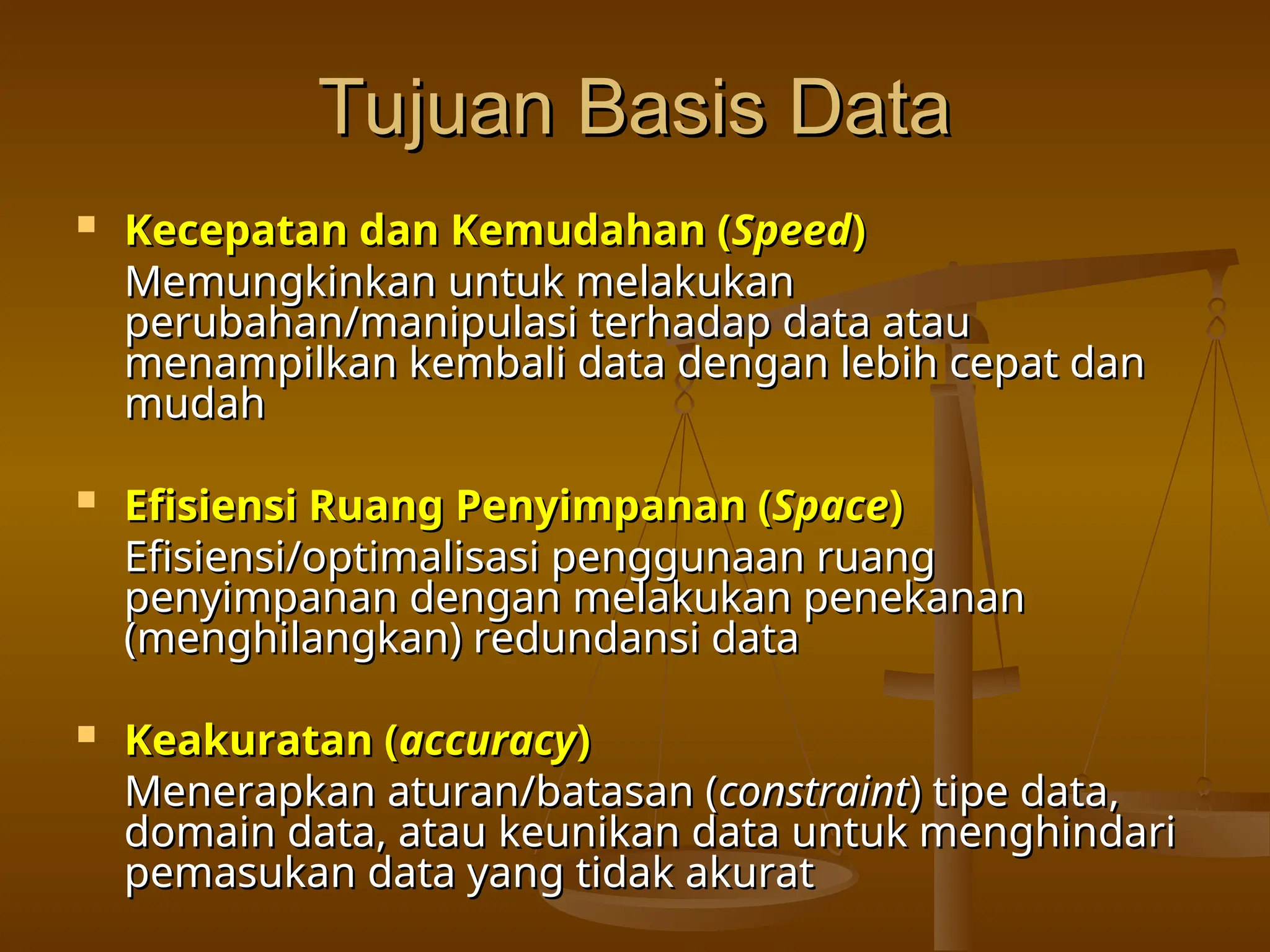 Tujuan Basis Data
Tujuan Basis Data
 Kecepatan dan Kemudahan (
Kecepatan dan Kemudahan (Speed
Speed)
)
Memungkinkan untuk melakukan
Memungkinkan untuk melakukan
perubahan/manipulasi terhadap data atau
perubahan/manipulasi terhadap data atau
menampilkan kembali data dengan lebih cepat dan
menampilkan kembali data dengan lebih cepat dan
mudah
mudah
 Efisiensi Ruang Penyimpanan (
Efisiensi Ruang Penyimpanan (Space
Space)
)
Efisiensi/optimalisasi penggunaan ruang
Efisiensi/optimalisasi penggunaan ruang
penyimpanan dengan melakukan penekanan
penyimpanan dengan melakukan penekanan
(menghilangkan) redundansi data
(menghilangkan) redundansi data
 Keakuratan (
Keakuratan (accuracy
accuracy)
)
Menerapkan aturan/batasan (
Menerapkan aturan/batasan (constraint
constraint) tipe data,
) tipe data,
domain data, atau keunikan data untuk menghindari
domain data, atau keunikan data untuk menghindari
pemasukan data yang tidak akurat
pemasukan data yang tidak akurat
 