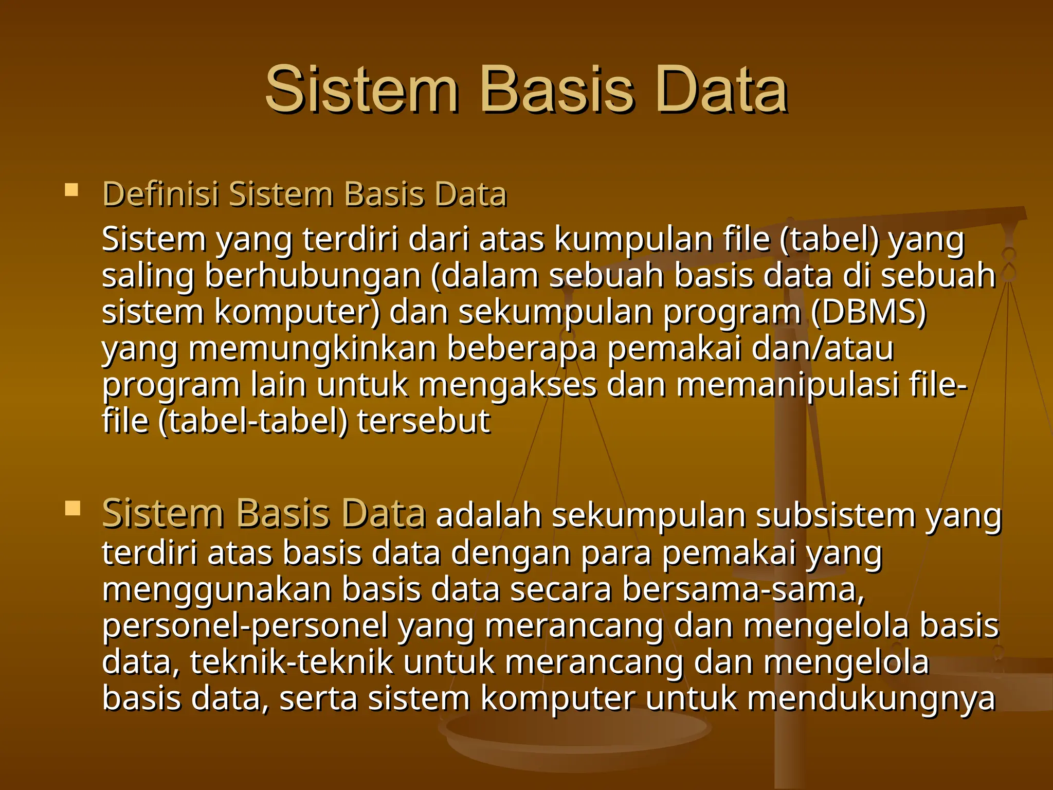 Sistem Basis Data
Sistem Basis Data
 Definisi Sistem Basis Data
Definisi Sistem Basis Data
Sistem yang terdiri dari atas kumpulan file (tabel) yang
Sistem yang terdiri dari atas kumpulan file (tabel) yang
saling berhubungan (dalam sebuah basis data di sebuah
saling berhubungan (dalam sebuah basis data di sebuah
sistem komputer) dan sekumpulan program (DBMS)
sistem komputer) dan sekumpulan program (DBMS)
yang memungkinkan beberapa pemakai dan/atau
yang memungkinkan beberapa pemakai dan/atau
program lain untuk mengakses dan memanipulasi file-
program lain untuk mengakses dan memanipulasi file-
file (tabel-tabel) tersebut
file (tabel-tabel) tersebut
 Sistem Basis Data
Sistem Basis Data adalah sekumpulan subsistem yang
adalah sekumpulan subsistem yang
terdiri atas basis data dengan para pemakai yang
terdiri atas basis data dengan para pemakai yang
menggunakan basis data secara bersama-sama,
menggunakan basis data secara bersama-sama,
personel-personel yang merancang dan mengelola basis
personel-personel yang merancang dan mengelola basis
data, teknik-teknik untuk merancang dan mengelola
data, teknik-teknik untuk merancang dan mengelola
basis data, serta sistem komputer untuk mendukungnya
basis data, serta sistem komputer untuk mendukungnya
 