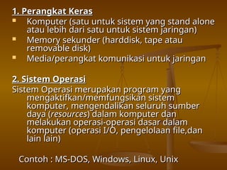 1. Perangkat Keras
1. Perangkat Keras
 Komputer (satu untuk sistem yang stand alone
Komputer (satu untuk sistem yang stand alone
atau lebih dari satu untuk sistem jaringan)
atau lebih dari satu untuk sistem jaringan)
 Memory sekunder (harddisk, tape atau
Memory sekunder (harddisk, tape atau
removable disk)
removable disk)
 Media/perangkat komunikasi untuk jaringan
Media/perangkat komunikasi untuk jaringan
2. Sistem Operasi
2. Sistem Operasi
Sistem Operasi merupakan program yang
Sistem Operasi merupakan program yang
mengaktifkan/memfungsikan sistem
mengaktifkan/memfungsikan sistem
komputer, mengendalikan seluruh sumber
komputer, mengendalikan seluruh sumber
daya (
daya (resources
resources) dalam komputer dan
) dalam komputer dan
melakukan operasi-operasi dasar dalam
melakukan operasi-operasi dasar dalam
komputer (operasi I/O, pengelolaan file,dan
komputer (operasi I/O, pengelolaan file,dan
lain lain)
lain lain)
Contoh : MS-DOS, Windows, Linux, Unix
Contoh : MS-DOS, Windows, Linux, Unix
 
