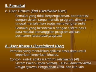 5. Pemakai
5. Pemakai
c. User Umum (
c. User Umum (End User/Naive User
End User/Naive User)
)
- Pemakai yang tidak berpengalaman, berinteraksi
Pemakai yang tidak berpengalaman, berinteraksi
dengan sistem tanpa menulis program, dimana
dengan sistem tanpa menulis program, dimana
tinggal menjalankan suatu menu yang tersedia
tinggal menjalankan suatu menu yang tersedia
- Pemakai yang berinteraksi dengan sistem basis
Pemakai yang berinteraksi dengan sistem basis
data melalui pemanggilan program aplikasi
data melalui pemanggilan program aplikasi
permanen (
permanen (executable program
executable program)
)
d. User Khusus (
d. User Khusus (Specialized User
Specialized User)
)
Pemakai yang menuliskan aplikasi basis data untuk
Pemakai yang menuliskan aplikasi basis data untuk
keperluan-keperluan khusus.
keperluan-keperluan khusus.
Contoh : untuk aplikasi
Contoh : untuk aplikasi Artificial Intelligence
Artificial Intelligence (
(AI
AI),
),
Sistem Pakar (
Sistem Pakar (Expert System
Expert System), CADS (
), CADS (Computer Aided
Computer Aided
Design System
Design System), Pengolahan Citra, dan lain-lain
), Pengolahan Citra, dan lain-lain
 