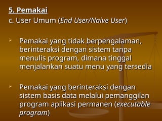5. Pemakai
5. Pemakai
c. User Umum (
c. User Umum (End User/Naive User
End User/Naive User)
)
 Pemakai yang tidak berpengalaman,
Pemakai yang tidak berpengalaman,
berinteraksi dengan sistem tanpa
berinteraksi dengan sistem tanpa
menulis program, dimana tinggal
menulis program, dimana tinggal
menjalankan suatu menu yang tersedia
menjalankan suatu menu yang tersedia
 Pemakai yang berinteraksi dengan
Pemakai yang berinteraksi dengan
sistem basis data melalui pemanggilan
sistem basis data melalui pemanggilan
program aplikasi permanen (
program aplikasi permanen (executable
executable
program
program)
)
 