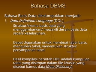 Bahasa DBMS
Bahasa DBMS
Bahasa Basis Data dikelompokkan menjadi:
Bahasa Basis Data dikelompokkan menjadi:
1.
1. Data Definition Language
Data Definition Language (DDL)
(DDL)
Struktur/skema basis data yang
Struktur/skema basis data yang
menggambarkan/ mewakili desain basis data
menggambarkan/ mewakili desain basis data
secara keseluruhan.
secara keseluruhan.
Dapat digunakan untuk membuat tabel baru,
Dapat digunakan untuk membuat tabel baru,
mengubah tabel, menentukan struktur
mengubah tabel, menentukan struktur
penyimpanan tabel
penyimpanan tabel
Hasil kompilasi perintah DDL adalah kumpulan
Hasil kompilasi perintah DDL adalah kumpulan
tabel yang disimpan dalam file khusus yang
tabel yang disimpan dalam file khusus yang
disebut kamus data (
disebut kamus data (Data Dictionary
Data Dictionary)
)
 