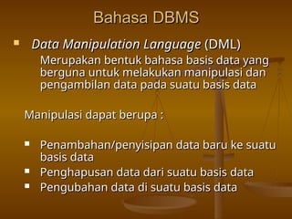 Bahasa DBMS
Bahasa DBMS
 Data Manipulation Language
Data Manipulation Language (DML)
(DML)
Merupakan bentuk bahasa basis data yang
Merupakan bentuk bahasa basis data yang
berguna untuk melakukan manipulasi dan
berguna untuk melakukan manipulasi dan
pengambilan data pada suatu basis data
pengambilan data pada suatu basis data
Manipulasi dapat berupa :
Manipulasi dapat berupa :
 Penambahan/penyisipan data baru ke suatu
Penambahan/penyisipan data baru ke suatu
basis data
basis data
 Penghapusan data dari suatu basis data
Penghapusan data dari suatu basis data
 Pengubahan data di suatu basis data
Pengubahan data di suatu basis data
 