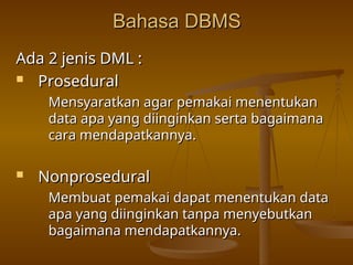 Bahasa DBMS
Bahasa DBMS
Ada 2 jenis DML :
Ada 2 jenis DML :
 Prosedural
Prosedural
Mensyaratkan agar pemakai menentukan
Mensyaratkan agar pemakai menentukan
data apa yang diinginkan serta bagaimana
data apa yang diinginkan serta bagaimana
cara mendapatkannya.
cara mendapatkannya.
 Nonprosedural
Nonprosedural
Membuat pemakai dapat menentukan data
Membuat pemakai dapat menentukan data
apa yang diinginkan tanpa menyebutkan
apa yang diinginkan tanpa menyebutkan
bagaimana mendapatkannya.
bagaimana mendapatkannya.
 