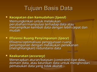 Tujuan Basis Data
Tujuan Basis Data
 Kecepatan dan Kemudahan (
Kecepatan dan Kemudahan (Speed
Speed)
)
Memungkinkan untuk melakukan
Memungkinkan untuk melakukan
perubahan/manipulasi terhadap data atau
perubahan/manipulasi terhadap data atau
menampilkan kembali data dengan lebih cepat dan
menampilkan kembali data dengan lebih cepat dan
mudah
mudah
 Efisiensi Ruang Penyimpanan (
Efisiensi Ruang Penyimpanan (Space
Space)
)
Efisiensi/optimalisasi penggunaan ruang
Efisiensi/optimalisasi penggunaan ruang
penyimpanan dengan melakukan penekanan
penyimpanan dengan melakukan penekanan
(menghilangkan) redundansi data
(menghilangkan) redundansi data
 Keakuratan (
Keakuratan (accuracy
accuracy)
)
Menerapkan aturan/batasan (
Menerapkan aturan/batasan (constraint
constraint) tipe data,
) tipe data,
domain data, atau keunikan data untuk menghindari
domain data, atau keunikan data untuk menghindari
pemasukan data yang tidak akurat
pemasukan data yang tidak akurat
 