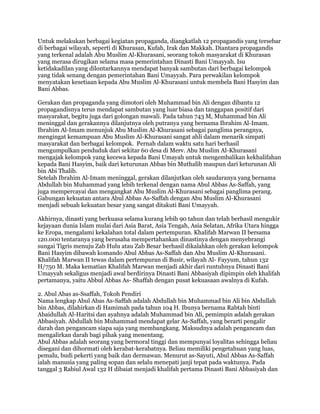 Untuk melakukan berbagai kegiatan propaganda, diangkatlah 12 propagandis yang tersebar
di berbagai wilayah, seperti di Khurasan, Kufah, Irak dan Makkah. Diantara propagandis
yang terkenal adalah Abu Muslim Al-Khurasani, seorang tokoh masyarakat di Khurasan
yang merasa dirugikan selama masa pemerintahan Dinasti Bani Umayyah. Isu
ketidakadilan yang dilontarkannya mendapat banyak sambutan dari berbagai kelompok
yang tidak senang dengan pemerintahan Bani Umayyah. Para perwakilan kelompok
menyatakan kesetiaan kepada Abu Muslim Al-Khurasani untuk membela Bani Hasyim dan
Bani Abbas.
Gerakan dan propaganda yang dimotori oleh Muhammad bin Ali dengan dibantu 12
propagandisnya terus mendapat sambutan yang luar biasa dan tanggapan positif dari
masyarakat, begitu juga dari golongan mawali. Pada tahun 743 M, Muhammad bin Ali
meninggal dan gerakannya dilanjutnya oleh putranya yang bernama Ibrahim Al-Imam.
Ibrahim Al-Imam menunjuk Abu Muslim Al-Khurasani sebagai panglima perangnya,
mengingat kemampuan Abu Muslim Al-Khurasani sangat ahli dalam menarik simpati
masyarakat dan berbagai kelompok. Pernah dalam waktu satu hari berhasil
mengumpulkan penduduk dari sekitar 60 desa di Merv. Abu Muslim Al-Khurasani
mengajak kelompok yang kecewa kepada Bani Umayah untuk mengembalikan kekhalifahan
kepada Bani Hasyim, baik dari keturunan Abbas bin Muthalib maupun dari keturunan Ali
bin Abi Thalib.
Setelah Ibrahim Al-Imam meninggal, gerakan dilanjutkan oleh saudaranya yang bernama
Abdullah bin Muhammad yang lebih terkenal dengan nama Abul Abbas As-Saffah, yang
juga mempercayai dan mengangkat Abu Muslim Al-Khurasani sebagai panglima perang.
Gabungan kekuatan antara Abul Abbas As-Saffah dengan Abu Muslim Al-Khurasani
menjadi sebuah kekuatan besar yang sangat ditakuti Bani Umayyah.
Akhirnya, dinasti yang berkuasa selama kurang lebih 90 tahun dan telah berhasil mengukir
kejayaan dunia Islam mulai dari Asia Barat, Asia Tengah, Asia Selatan, Afrika Utara hingga
ke Eropa, mengalami kekalahan total dalam pertempuran. Khalifah Marwan II bersama
120.000 tentaranya yang berusaha mempertahankan dinastinya dengan menyebrangi
sungai Tigris menuju Zab Hulu atau Zab Besar berhasil dikalahkan oleh gerakan kelompok
Bani Hasyim dibawah komando Abul Abbas As-Saffah dan Abu Muslim Al-Khurasani.
Khalifah Marwan II tewas dalam pertempuran di Busir, wilayah Al- Fayyum, tahun 132
H/750 M. Maka kematian Khalifah Marwan menjadi akhir dari runtuhnya Dinasti Bani
Umayyah sekaligus menjadi awal berdirinya Dinasti Bani Abbasiyah dipimpin oleh khalifah
pertamanya, yaitu Abbul Abbas As- Shaffah dengan pusat kekuasaan awalnya di Kufah.
2. Abul Abas as-Ssaffah, Tokoh Pendiri
Nama lengkap Abul Abas As-Saffah adalah Abdullah bin Muhammad bin Ali bin Abdullah
bin Abbas, dilahirkan di Hamimah pada tahun 104 H. Ibunya bernama Rabtah binti
Abaidullah Al-Haritsi dan ayahnya adalah Muhammad bin Ali, pemimpin adalah gerakan
Abbasiyah. Abdullah bin Muhammad mendapat gelar As-Saffah, yang berarti pengalir
darah dan pengancam siapa saja yang membangkang. Maksudnya adalah pengancam dan
mengalirkan darah bagi pihak yang menentang.
Abul Abbas adalah seorang yang bermoral tinggi dan mempunyai loyalitas sehingga beliau
disegani dan dihormati oleh kerabat-kerabatnya. Beliau memiliki pengetahuan yang luas,
pemalu, budi pekerti yang baik dan dermawan. Menurut as-Sayuti, Abul Abbas As-Saffah
ialah manusia yang paling sopan dan selalu menepati janji tepat pada waktunya. Pada
tanggal 3 Rabiul Awal 132 H dibaiat menjadi khalifah pertama Dinasti Bani Abbasiyah dan
 