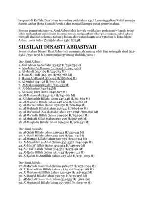 berpusat di Kuffah. Dua tahun kemudian pada tahun 134 H, meninggalkan Kufah menuju
daerah Anbar (kota Kuno di Persia), dan menjadikannya pusat pemerintahan.
Semasa pemerintahannya, Abul Abbas tidak banyak melakukan perluasan wilayah, tetapi
lebih melakukan konsolidasi internal untuk menguatkan pilar-pilar negara. Abul Abbas
menjadi khalifah selama 4 tahun 9 bulan, dan wafat dalam usia 33 tahun di kota dikota
Anbar, pada bulan Zulhijah tahun 136 H/753M.
SILSILAH DINASTI ABBASIYAH
Pemerintahan Dinasti Bani Abbasiyah memerintah kurang lebih lima setengah abad (132-
656 H/750-1258 M), mempunyai 37 orang khalifah, yaitu :
Dari Bani Abbas :
1. Abul Abbas As-Saffah (133-137 H/750-754 M)
2. Abu Ja’far Al-Mansur (137-159 H/754-775 M)
3. Al-Mahdi (159-169 H/775-785 M)
4. Musa Al-Hadi (169-170 H/785-786 M)
5. Harun Ar-Rasyid (170-194 H/786-809 M)
6. Al-Amin (194-198 H/809-813 M)
7. Al-Makmun(198-318 H/813-933 M)
8. Al-Mu’tasim (833-845 M)
9. Al-Watiq (223-228 H/842-847 M)
10. Al-Mutawakkil (233-297 H/847-861 M)
11. Al-Muntashir Billah (tahun 247-248 H/861-862 M)
12. Al-Musta’in Billah (tahun 248-252 H/862-866 M
13. Al-Mu’taz Billah (tahun 252-256 H/866-869 M)
14. Al-Muhtadi Billah (tahun 256-257 H/869-870 M)
15. Al-Mu’tamad ‘Ala al-Allah (tahun 257-279 H/870-892 M)
16. Al-Mu’tadla Billah (tahun 279-290 H/892-902 M)
17. Al-Muktafi Billah (tahun 290-296 H/902-908 M)
18. Al-Muqtadir Billah (tahun 296-320 H/908-932 M)
Dari Bani Buwaihi:
19. Al-Qahir Billah (tahun 320-323 H/932-934 M)
20. Al-Radli Billah (tahun 323-329 H/934-940 M)
21. Al-Muttaqi Lillah (tahun 329-333 H/940-944 M)
22. Al-Musaktafi al-Allah (tahun 333-335 H/944-946 M)
23. Al-Muthi’ Lillah (tahun 335-364 H/946-974 M)
24. Al-Thai’i Lillah (tahun 364-381 H/974-991 M)
25. Al-Qadir Billah (tahun 381-423 H/991-1031 M)
26. Al-Qa’im Bi Amrillah (tahun 423-468 H/1031-1075 M)
Dari Bani Saljuk :
27. Al Mu’tadi Biamrillah (tahun 468-487 H/1075-1094 M)
28. Al Mustadhhir Billah (tahun 487-512 H/1094-1118 M)
29. Al Mustarsyid Billah (tahun 512-530 H/1118-1135 M)
30. Al-Rasyid Billah (tahun 530-531 H/1135-1136 M)
31. Al Muqtafi Liamrillah (tahun 531-555 H/1136-1160)
32. Al Mustanjid Billah (tahun 555-566 H/1160-1170 M)
 