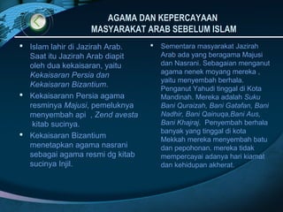 AGAMA DAN KEPERCAYAAN
                  MASYARAKAT ARAB SEBELUM ISLAM
 Islam lahir di Jazirah Arab.      Sementara masyarakat Jazirah
  Saat itu Jazirah Arab diapit       Arab ada yang beragama Majusi
  oleh dua kekaisaran, yaitu         dan Nasrani. Sebagaian menganut
                                     agama nenek moyang mereka ,
  Kekaisaran Persia dan
                                     yaitu menyembah berhala.
  Kekaisaran Bizantium.              Penganut Yahudi tinggal di Kota
 Kekaisarann Persia agama           Mandinah. Mereka adalah Suku
  resminya Majusi, pemeluknya        Bani Quraizah, Bani Gatafan, Bani
  menyembah api , Zend avesta        Nadhir, Bani Qainuqa,Bani Aus,
   kitab sucinya.                    Bani Khajraj. Penyembah berhala
                                     banyak yang tinggal di kota
 Kekaisaran Bizantium
                                     Mekkah mereka menyembah batu
  menetapkan agama nasrani           dan pepohonan. mereka tidak
  sebagai agama resmi dg kitab       mempercayai adanya hari kiamat
  sucinya Injil.                     dan kehidupan akherat.
 