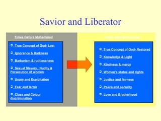Savior and Liberator
  Times Before Muhammad              Times After Muhammad

 True Concept of God- Lost
                                   True Concept of God- Restored
 Ignorance & Darkness
                                   Knowledge & Light
 Barbarism & ruthlessness
                                   Kindness & mercy
 Sexual Slavery, Nudity &
Persecution of women               Women’s status and rights

 Usury and Exploitation           Justice and fairness

 Fear and terror                  Peace and security

 Class and Colour                 Love and Brotherhood
discrimination
 