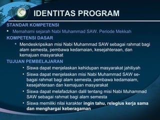 IDENTITAS PROGRAM
STANDAR KOMPETENSI
 Memahami sejarah Nabi Muhammad SAW. Periode Mekkah
KOMPETENSI DASAR
    Mendeskripsikan misi Nabi Muhammad SAW sebagai rahmat bagi
     alam semesta, pembawa kedamaian, kesejahteraan, dan
     kemajuan masyarakat
TUJUAN PEMBELAJARAN
       • Siswa dapat menjelaskan kehidupan masyarakat jahiliyah
       • Siswa dapat menjelaskan misi Nabi Muhammad SAW se-
         bagai rahmat bagi alam semesta, pembawa kedamaiam,
         kesejahteraan dan kemajuan masyarakat
       • Siswa dapat melafadzkan dalil tentang misi Nabi Muhammad
         SAW sebagai rahmat bagi alam semesta
       • Siswa memiliki nilai karakter ingin tahu, relegius kerja sama
         dan menghargai keberagaman
 
