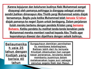 Karena kejujuran dan keluhuran budinya Nabi Muhammad sangat
   disayangi oleh pamanya,sehingga ia dianggap sebagai anaknya
sendiri,bahkan dimanapun Abu Tholib pergi Muhammad selalu diajak
  bersamanya. Begitu pula ketika Muhammad telah berusia 12 tahun
 diajak pamanya ke negeri Syam untuk berdagang. Dalam perjalanan
    itulah mereka bertemu dengan pendeta Kristen yang bernama
   Buhaera. Ketika pendeta itu melihat tanda-tanda kenabian pada
     Muhammad mereka memberi nasihat kepada Abu Thalib agar
     keponakanya diawasi dan dipelihara dengan sebaik baiknya.

Beliaumenika       Sungguhpun demikian pernikahan
                      itu membawa kebahagiaan.
  h usia 25          Bahkan lebih dari itu ternyata
tahun dengan       Khodijah dikemudian hari sangat
Kodijah yang       besar perananya, terutama dalam
                      membantu suaminya dalam
  berisia 40       melaksanakan tugas suci sebagai
    tahun           penutup segala Nabi dan Rasul.
 