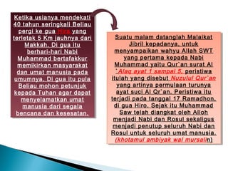 Ketika usianya mendekati
  Ketika usianya mendekati
40 tahun seringkali Beliau
 40 tahun seringkali Beliau
   pergi ke gua Hira yang
    pergi ke gua Hira yang
terletak 5 Km jauhnya dari
 terletak 5 Km jauhnya dari     Suatu malam datanglah Malaikat
                                 Suatu malam datanglah Malaikat
     Makkah. Di gua itu
      Makkah. Di gua itu              Jibril kepadanya, untuk
                                       Jibril kepadanya, untuk
      berhari-hari Nabi
       berhari-hari Nabi        menyampaikan wahyu Allah SWT
                                 menyampaikan wahyu Allah SWT
  Muhammad bertafakkur
   Muhammad bertafakkur             yang pertama kepada Nabi
                                     yang pertama kepada Nabi
  memikirkan masyarakat
   memikirkan masyarakat        Muhammad yaitu Qur`an surat Al
                                 Muhammad yaitu Qur`an surat Al
  dan umat manusia pada
   dan umat manusia pada        `` Alaq ayat 1 sampai 5, peristiwa
                                  Alaq ayat 1 sampai 5, peristiwa
 umumnya. Di gua itu pula
  umumnya. Di gua itu pula    itulah yang disebut Nuzulul Qur`an
                               itulah yang disebut Nuzulul Qur`an
   Beliau mohon petunjuk
    Beliau mohon petunjuk        yang artinya permulaan turunya
                                  yang artinya permulaan turunya
 kepada Tuhan agar dapat
  kepada Tuhan agar dapat        ayat suci Al Qr`an. Peristiwa itu
                                  ayat suci Al Qr`an. Peristiwa itu
    menyelamatkan umat
     menyelamatkan umat       terjadi pada tanggal 17 Ramadhon,
                               terjadi pada tanggal 17 Ramadhon,
     manusia dari segala
     manusia dari segala       di gua Hiro. Sejak itu Muhammad
                                di gua Hiro. Sejak itu Muhammad
  bencana dan kesesatan.
   bencana dan kesesatan.         Saw telah diangkat oleh Alloh
                                   Saw telah diangkat oleh Alloh
                               menjadi Nabi dan Rosul sekaligus
                                menjadi Nabi dan Rosul sekaligus
                               menjadi penutup seluruh Nabi dan
                                menjadi penutup seluruh Nabi dan
                              Rosul untuk seluruh umat manusia.
                               Rosul untuk seluruh umat manusia.
                                (khotamul ambiyak wal mursali n)
                                 (khotamul ambiyak wal mursali n)
 