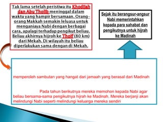 Sejak itu berangsur-angsur
                                                  Nabi memerintahkan
                                                kepada para sahabat dan
                                                pengikutnya untuk hijrah
                                                       ke Madinah




Setelah peweristiwa itu da`wah Nabi dialihkan kepada para jamaah yang
berziarah ke Makkah yang datang dari seluruh penjuru jazirah Arab, sekalipun
sebagian seruan mereka belum bisa diterima, akan tetapi da`wah Beliau
memperoleh sambutan yang hangat dari jamaah yang berasal dari Madinah.
Bahkan lebih dari itu mereka berjanji kepada Nabi akan menyiarkan agama
Islam dikampung halaman mereka. Sejak itulah Islam berkembang subur di
kota Madinah. Pada tahun berikutnya mereka memohon kepada Nabi agar
beliau bersama-sama pengikutnya hijrah ke Madinah. Mereka berjanji akan
melindungi Nabi seperti melindungi keluarga mereka sendiri.
 