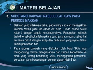 MATERI BELAJAR
3. SUBSTANSI DAKWAH RASULULLAH SAW PADA
   PERIODE MAKKAH
  Dakwah yang dilakukan beliau pada intinya adalah menegakkan
   kalimah tauhid yaitu laa ilaaha illa Allah ( tiada Tuhan selain
   Allah ) dengan segala konsekuensinya. Penegakan kalimah
   tauhid tersebut bukanlah perkara yang sangat mudah, sebab hal
   itu harus diikuti dengan sikap dan perbuatan yang nyata dalam
   kehidupan sehari-hari.
  Pada proses dakwah yang dilakukan oleh Nabi SAW juga
   mengandung makna mengeluarkan dari zaman kebodohan ke
   alam yang terang benderang yaitu, meninggalkan perbuatan-
   perbuatan yang bertentangan dengan ajaran Nabi Saw.

                                    MATERI POKOK
 