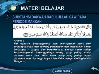 MATERI BELAJAR
3. SUBSTANSI DAKWAH RASULULLAH SAW PADA
   PERIODE MAKKAH



   Artinya :
   Hai manusia, Sesungguhnya kami menciptakan kamu dari
   seorang laki-laki dan seorang perempuan dan menjadikan kamu
   berbangsa - bangsa dan bersuku-suku supaya kamu saling
   kenal-mengenal. Sesungguhnya orang yang paling mulia
   diantara kamu disisi Allah ialah orang yang paling taqwa
   diantara kamu. Sesungguhnya Allah Maha mengetahui lagi Maha
   Mengenal.


                                  MATERI POKOK
 