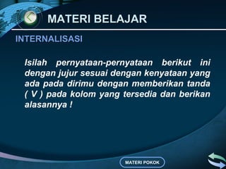 MATERI BELAJAR
INTERNALISASI

 Isilah pernyataan-pernyataan berikut ini
 dengan jujur sesuai dengan kenyataan yang
 ada pada dirimu dengan memberikan tanda
 ( V ) pada kolom yang tersedia dan berikan
 alasannya !




                       MATERI POKOK
 