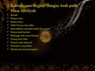 2.Kebudayaan Negatif Bangsa Arab pada
  Masa Jahiliyah
   Berjudi
   Minum Arak
   Berfoya-foya
   Tidak Percaya hari akhir
   Merendahkan martabat budak dan wanita
   Menyembah berhala
   Melanggar hak asasi manusia
   Perang antar suku
   Percaya pada tahayyul
   Menindas yang lemah
   Membunuh anak perempuan
 