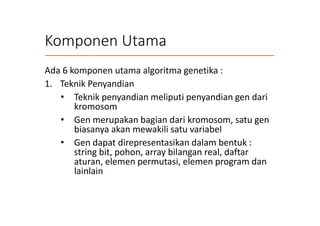Komponen Utama
Ada 6 komponen utama algoritma genetika :
1. Teknik Penyandian
• Teknik penyandian meliputi penyandian gen dari
kromosom
• Gen merupakan bagian dari kromosom, satu gen
biasanya akan mewakili satu variabel
• Gen dapat direpresentasikan dalam bentuk :
string bit, pohon, array bilangan real, daftar
aturan, elemen permutasi, elemen program dan
lainlain
 