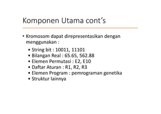 Komponen Utama cont’s
• Kromosom dapat direpresentasikan dengan
menggunakan :
• String bit : 10011, 11101
• Bilangan Real : 65.65, 562.88
• Elemen Permutasi : E2, E10
• Daftar Aturan : R1, R2, R3
• Elemen Program : pemrograman genetika
• Struktur lainnya
 