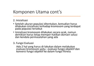 Komponen Utama cont’s
2. Inisialisasi
• Setelah ukuran populasi ditentukan, kemudian harus
dilakukan inisialisasi terhadap kromosom yang terdapat
pada populasi tersebut
• Inisialisasi kromosom dilakukan secara acak, namun
demikian harus tetap memper-hatikan domain solusi
dan kendala permasalahan yang ada
3. Fungsi Evaluasi
Ada 2 hal yang harus di-lakukan dalam melakukan
evaluasi kromosom yaitu : evaluasi fungsi objektif dan
konversi fungsi objektif ke dalam fungsi fitness
 