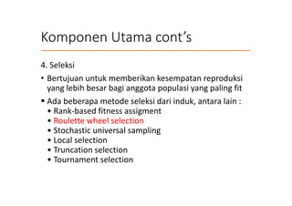Komponen Utama cont’s
4. Seleksi
• Bertujuan untuk memberikan kesempatan reproduksi
yang lebih besar bagi anggota populasi yang paling fit
 Ada beberapa metode seleksi dari induk, antara lain :
• Rank-based fitness assigment
• Roulette wheel selection
• Stochastic universal sampling
• Local selection
• Truncation selection
• Tournament selection
 