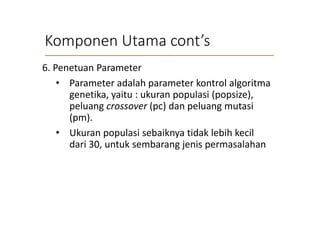 Komponen Utama cont’s
6. Penetuan Parameter
• Parameter adalah parameter kontrol algoritma
genetika, yaitu : ukuran populasi (popsize),
peluang crossover (pc) dan peluang mutasi
(pm).
• Ukuran populasi sebaiknya tidak lebih kecil
dari 30, untuk sembarang jenis permasalahan
 