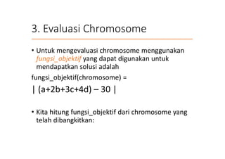 3. Evaluasi Chromosome
• Untuk mengevaluasi chromosome menggunakan
fungsi_objektif yang dapat digunakan untuk
mendapatkan solusi adalah
fungsi_objektif(chromosome) =
| (a+2b+3c+4d) – 30 |
• Kita hitung fungsi_objektif dari chromosome yang
telah dibangkitkan:
 