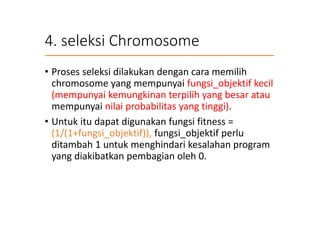 4. seleksi Chromosome
• Proses seleksi dilakukan dengan cara memilih
chromosome yang mempunyai fungsi_objektif kecil
(mempunyai kemungkinan terpilih yang besar atau
mempunyai nilai probabilitas yang tinggi).
• Untuk itu dapat digunakan fungsi fitness =
(1/(1+fungsi_objektif)), fungsi_objektif perlu
ditambah 1 untuk menghindari kesalahan program
yang diakibatkan pembagian oleh 0.
 