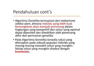 Pendahuluan cont’s
• Algoritma Genetika terinspirasi dari mekanisme
seleksi alam, dimana individu yang lebih kuat
kemungkinan akan menjadi pemenang dalam
lingkungan yang kompetitif dan solusi yang optimal
dapat diperoleh dan diwakilkan oleh pemenang
akhir dari permainan genetika
• Pada Algoritma Genetika tersedia solusi yang
diterapkan pada sebuah populasi individu yang
masing-masing mewakili solusi yang mungkin.
Setiap solusi yang mungkin disebut dengan
kromosom.
 