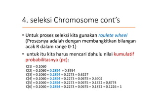 4. seleksi Chromosome cont’s
• Untuk proses seleksi kita gunakan roulete wheel
(Prosesnya adalah dengan membangkitkan bilangan
acak R dalam range 0-1)
• untuk itu kita harus mencari dahulu nilai kumulatif
probabilitasnya (pc):
C[1] = 0.1060
C[2] = 0.1060 + 0.2894 = 0.3954
C[3] = 0.1060 + 0.2894 + 0.2273 = 0.6227
C[4] = 0.1060 + 0.2894 + 0.2273 + 0.0675 = 0,6902
C[5] = 0.1060 + 0.2894 + 0.2273 + 0.0675 + 0.1872 = 0,8774
C[6] = 0.1060 + 0.2894 + 0.2273 + 0.0675 + 0.1872 + 0.1226 = 1
 