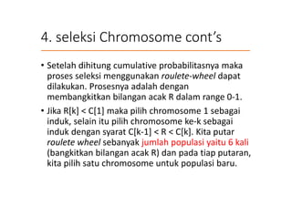 4. seleksi Chromosome cont’s
• Setelah dihitung cumulative probabilitasnya maka
proses seleksi menggunakan roulete-wheel dapat
dilakukan. Prosesnya adalah dengan
membangkitkan bilangan acak R dalam range 0-1.
• Jika R[k] < C[1] maka pilih chromosome 1 sebagai
induk, selain itu pilih chromosome ke-k sebagai
induk dengan syarat C[k-1] < R < C[k]. Kita putar
roulete wheel sebanyak jumlah populasi yaitu 6 kali
(bangkitkan bilangan acak R) dan pada tiap putaran,
kita pilih satu chromosome untuk populasi baru.
 