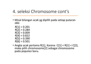 4. seleksi Chromosome cont’s
• Misal bilangan acak yg dipilih pada setiap putaran
sbb:
R[1] = 0.201
R[2] = 0.284
R[3] = 0.009
R[4] = 0.822
R[5] = 0.390
R[6] = 0.501
• Angka acak pertama R[1], Karena C[1] < R[1] < C[2],
maka pilih chromosome[2] sebagai chromosome
pada populasi baru.
 