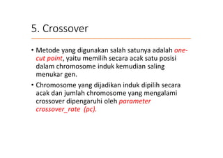 5. Crossover
• Metode yang digunakan salah satunya adalah one-
cut point, yaitu memilih secara acak satu posisi
dalam chromosome induk kemudian saling
menukar gen.
• Chromosome yang dijadikan induk dipilih secara
acak dan jumlah chromosome yang mengalami
crossover dipengaruhi oleh parameter
crossover_rate (ρc).
 