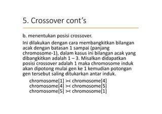 5. Crossover cont’s
b. menentukan posisi crossover.
Ini dilakukan dengan cara membangkitkan bilangan
acak dengan batasan 1 sampai (panjang
chromosome-1), dalam kasus ini bilangan acak yang
dibangkitkan adalah 1 – 3. Misalkan didapatkan
posisi crossover adalah 1 maka chromosome induk
akan dipotong mulai gen ke 1 kemudian potongan
gen tersebut saling ditukarkan antar induk.
chromosome[1] >< chromosome[4]
chromosome[4] >< chromosome[5]
chromosome[5] >< chromosome[1]
 