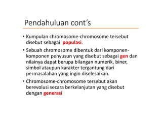 Pendahuluan cont’s
• Kumpulan chromosome-chromosome tersebut
disebut sebagai populasi.
• Sebuah chromosome dibentuk dari komponen-
komponen penyusun yang disebut sebagai gen dan
nilainya dapat berupa bilangan numerik, biner,
simbol ataupun karakter tergantung dari
permasalahan yang ingin diselesaikan.
• Chromosome-chromosome tersebut akan
berevolusi secara berkelanjutan yang disebut
dengan generasi
 