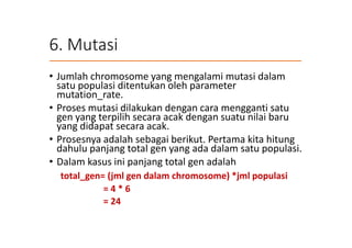 6. Mutasi
• Jumlah chromosome yang mengalami mutasi dalam
satu populasi ditentukan oleh parameter
mutation_rate.
• Proses mutasi dilakukan dengan cara mengganti satu
gen yang terpilih secara acak dengan suatu nilai baru
yang didapat secara acak.
• Prosesnya adalah sebagai berikut. Pertama kita hitung
dahulu panjang total gen yang ada dalam satu populasi.
• Dalam kasus ini panjang total gen adalah
total_gen= (jml gen dalam chromosome) *jml populasi
= 4 * 6
= 24
 