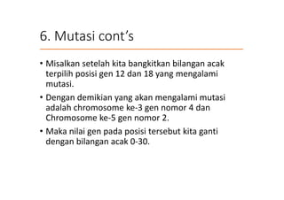 6. Mutasi cont’s
• Misalkan setelah kita bangkitkan bilangan acak
terpilih posisi gen 12 dan 18 yang mengalami
mutasi.
• Dengan demikian yang akan mengalami mutasi
adalah chromosome ke-3 gen nomor 4 dan
Chromosome ke-5 gen nomor 2.
• Maka nilai gen pada posisi tersebut kita ganti
dengan bilangan acak 0-30.
 