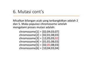 6. Mutasi cont’s
Misalkan bilangan acak yang terbangkitkan adalah 2
dan 5. Maka populasi chromosome setelah
mengalami proses mutasi adalah:
chromosome[1] = [02;04;03;07]
chromosome[2] = [02;01;08;03]
chromosome[3] = [12;05;03;02]
chromosome[4] = [01;01;08;03]
chromosome[5] = [02;05;08;03]
chromosome[6] = [10;04;03;04]
 