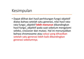 Kesimpulan
• Dapat dilihat dari hasil perhitungan fungsi objektif
diatas bahwa setelah satu generasi, nilai hasil rata-
rata fungsi_objektif lebih menurun dibandingkan
hasil fungsi_objektif pada saat sebelum mengalami
seleksi, crossover dan mutasi. Hal ini menunjukkan
bahwa chromosome atau solusi yang dihasilkan
setelah satu generasi lebih baik dibandingkan
generasi sebelumnya.
 